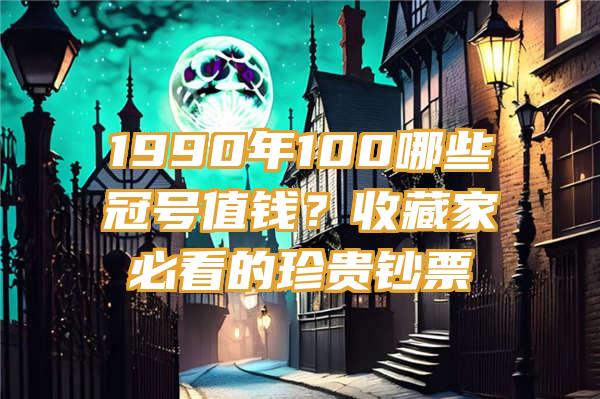 1990年100哪些冠号值钱？收藏家必看的珍贵钞票