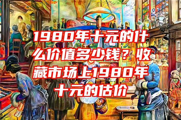 1980年十元的什么价值多少钱？收藏市场上1980年十元的估价