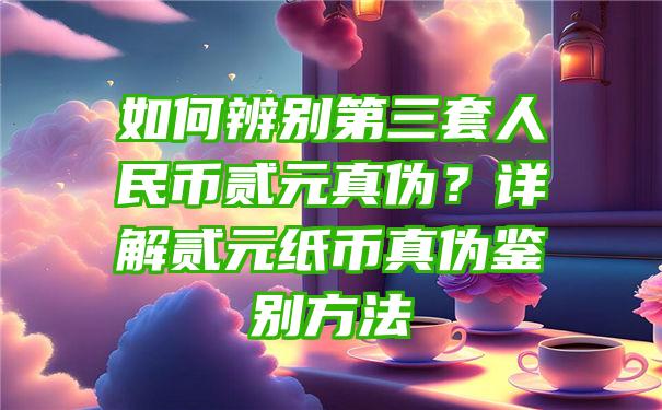 如何辨别第三套人民币贰元真伪？详解贰元纸币真伪鉴别方法