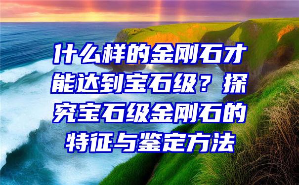 什么样的金刚石才能达到宝石级？探究宝石级金刚石的特征与鉴定方法