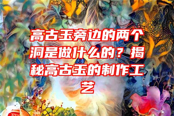 高古玉旁边的两个洞是做什么的？揭秘高古玉的制作工艺