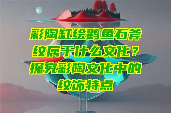 彩陶缸绘鹳鱼石斧纹属于什么文化？探究彩陶文化中的纹饰特点