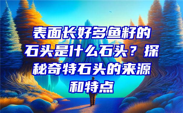 表面长好多鱼籽的石头是什么石头？探秘奇特石头的来源和特点