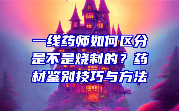 一线药师如何区分是不是烧制的？药材鉴别技巧与方法