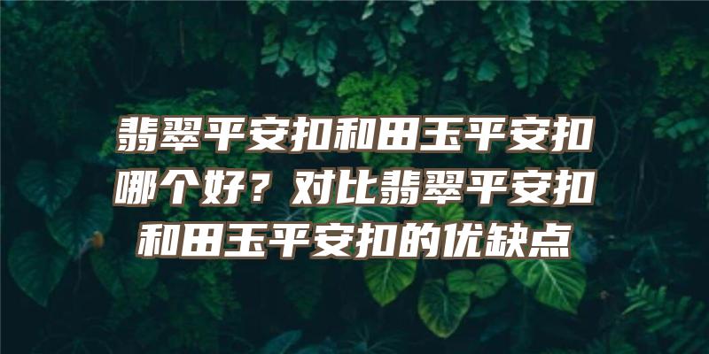 翡翠平安扣和田玉平安扣哪个好？对比翡翠平安扣和田玉平安扣的优缺点