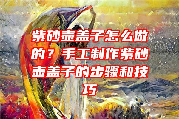 紫砂壶盖子怎么做的？手工制作紫砂壶盖子的步骤和技巧