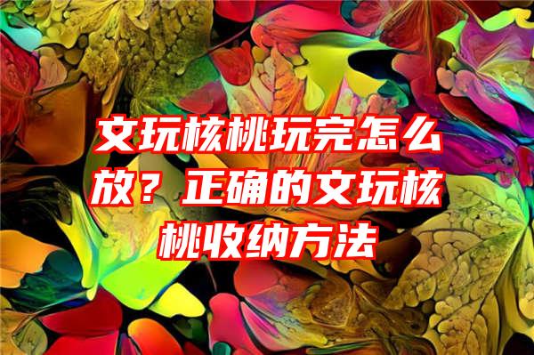 文玩核桃玩完怎么放？正确的文玩核桃收纳方法