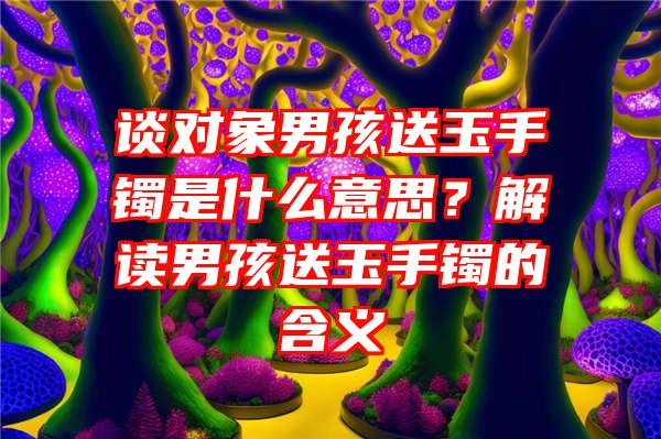 谈对象男孩送玉手镯是什么意思？解读男孩送玉手镯的含义