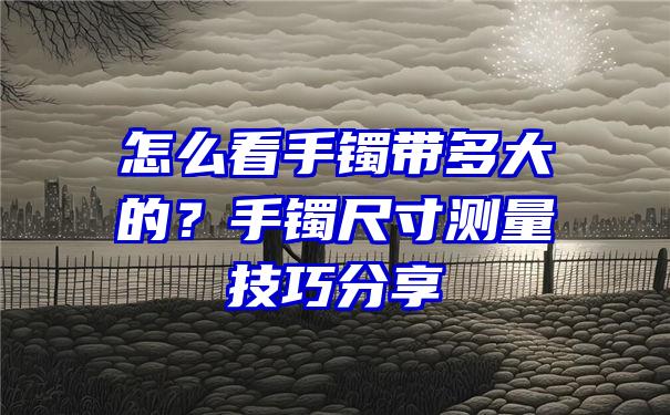 怎么看手镯带多大的？手镯尺寸测量技巧分享