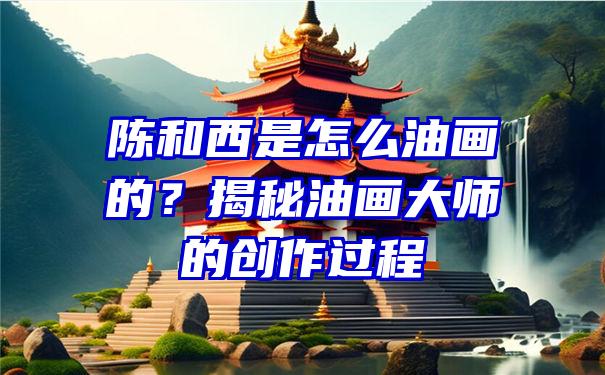 陈和西是怎么油画的？揭秘油画大师的创作过程