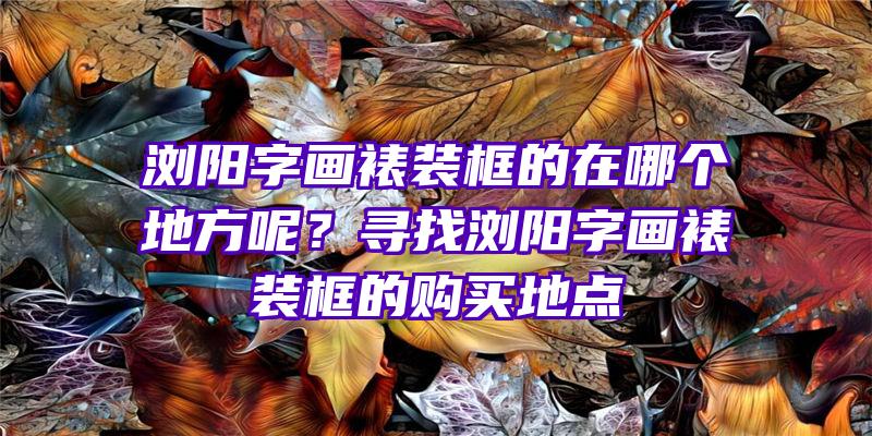 浏阳字画裱装框的在哪个地方呢？寻找浏阳字画裱装框的购买地点