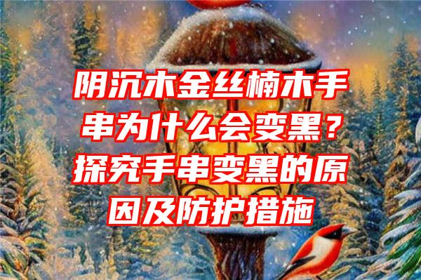 阴沉木金丝楠木手串为什么会变黑？探究手串变黑的原因及防护措施