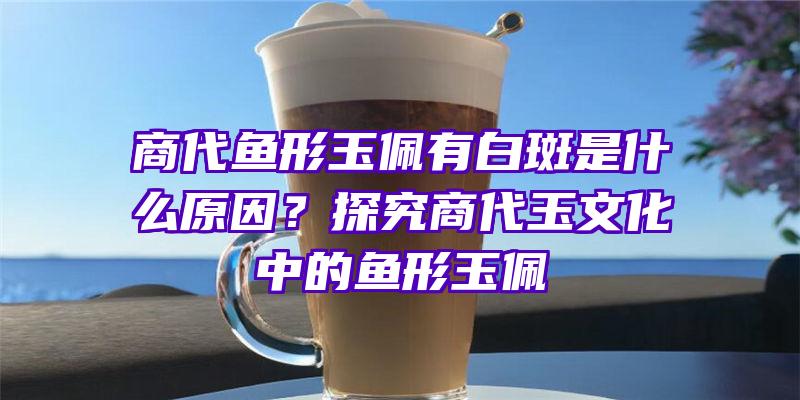 商代鱼形玉佩有白斑是什么原因？探究商代玉文化中的鱼形玉佩