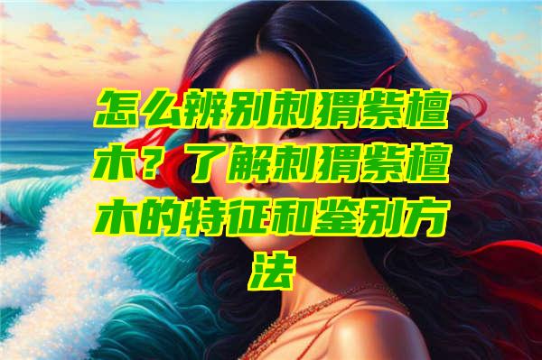 怎么辨别刺猬紫檀木？了解刺猬紫檀木的特征和鉴别方法