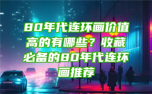 80年代连环画价值高的有哪些？收藏必备的80年代连环画推荐