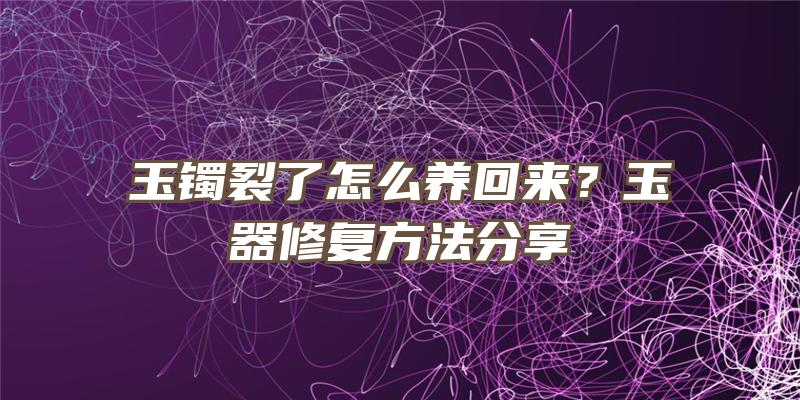 玉镯裂了怎么养回来？玉器修复方法分享