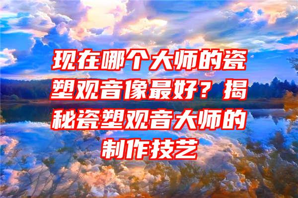 现在哪个大师的瓷塑像最好？揭秘瓷塑大师的制作技艺