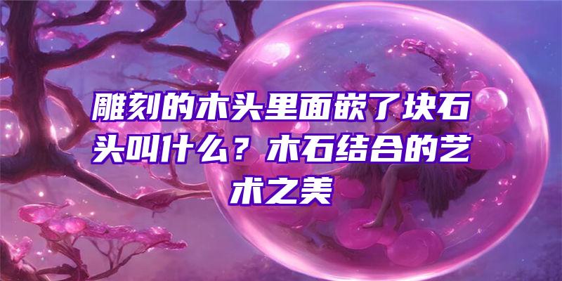 雕刻的木头里面嵌了块石头叫什么？木石结合的艺术之美