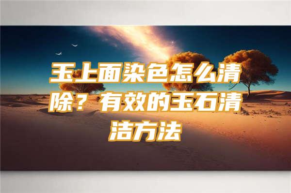 玉上面染色怎么清除？有效的玉石清洁方法