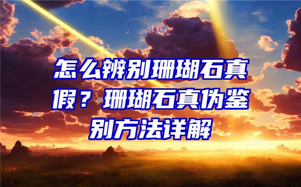 怎么辨别珊瑚石真假？珊瑚石真伪鉴别方法详解