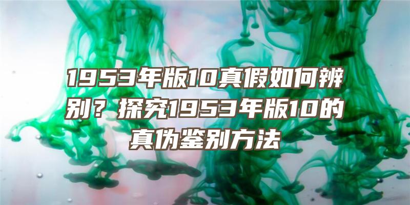 1953年版10真假如何辨别？探究1953年版10的真伪鉴别方法