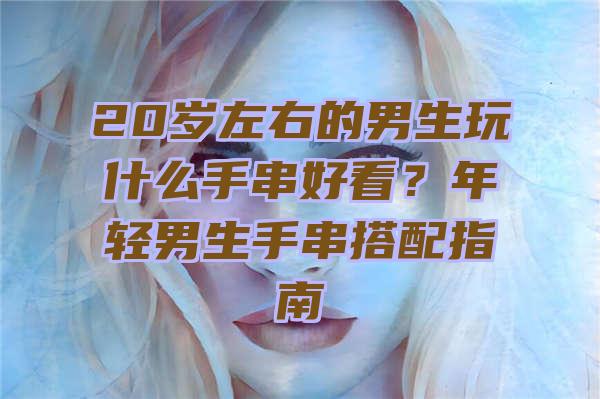 20岁左右的男生玩什么手串好看？年轻男生手串搭配指南