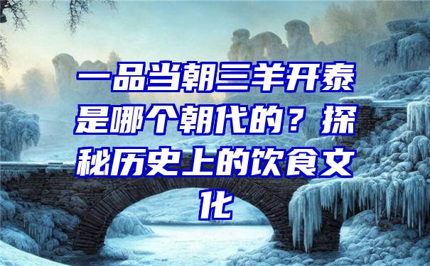 一品当朝三羊开泰是哪个朝代的？探秘历史上的饮食文化