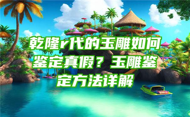 乾隆r代的玉雕如何鉴定真假？玉雕鉴定方法详解