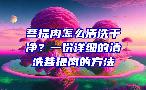 菩提肉怎么清洗干净？一份详细的清洗菩提肉的方法