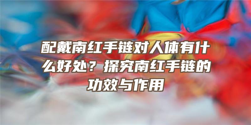 配戴南红手链对人体有什么好处？探究南红手链的功效与作用