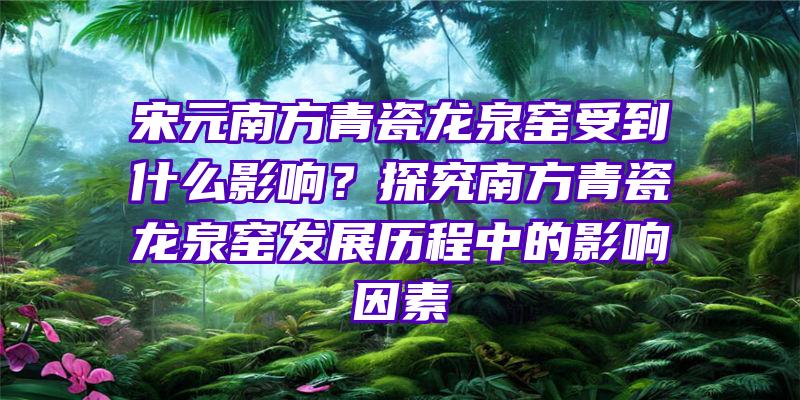 宋元南方青瓷龙泉窑受到什么影响？探究南方青瓷龙泉窑发展历程中的影响因素