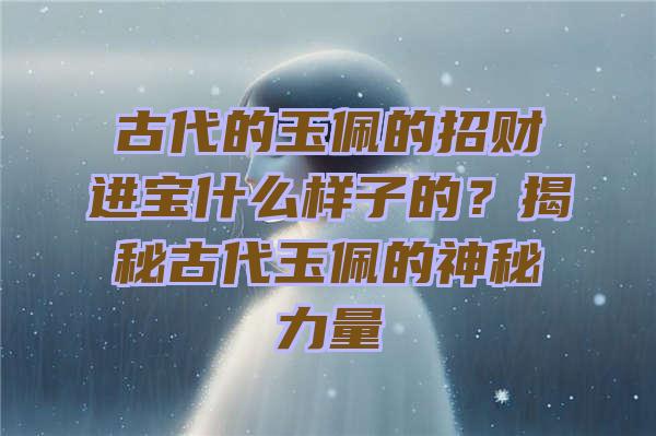 古代的玉佩的招财进宝什么样子的？揭秘古代玉佩的神秘力量