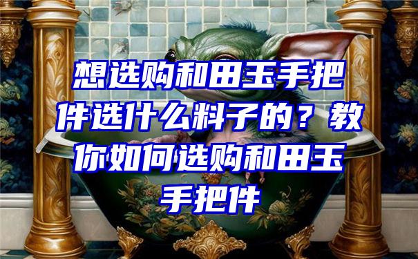 想选购和田玉手把件选什么料子的？教你如何选购和田玉手把件