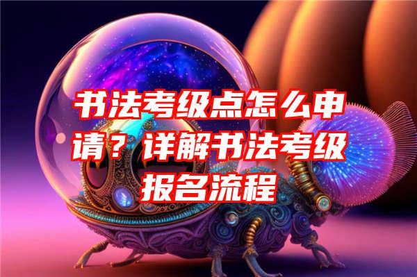 书法考级点怎么申请？详解书法考级报名流程