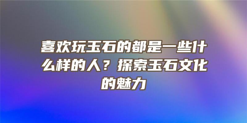 喜欢玩玉石的都是一些什么样的人？探索玉石文化的魅力