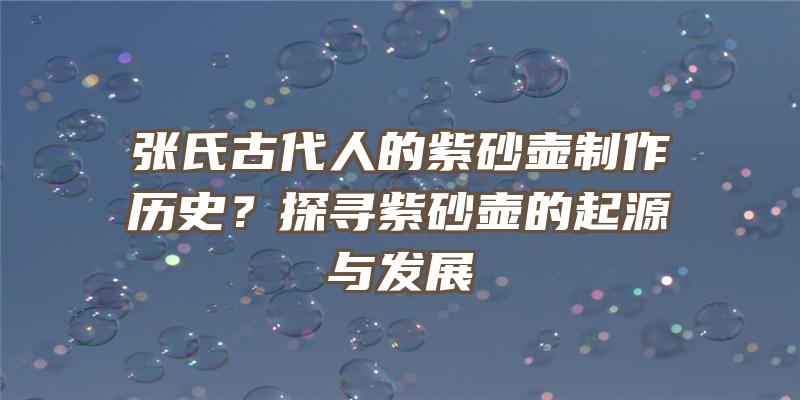 张氏古代人的紫砂壶制作历史？探寻紫砂壶的起源与发展