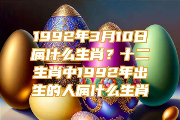 1992年3月10日属什么生肖？十二生肖中1992年出生的人属什么生肖