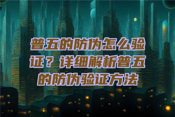 普五的防伪怎么验证？详细解析普五的防伪验证方法