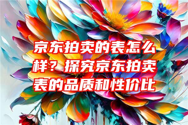 京东拍卖的表怎么样？探究京东拍卖表的品质和性价比