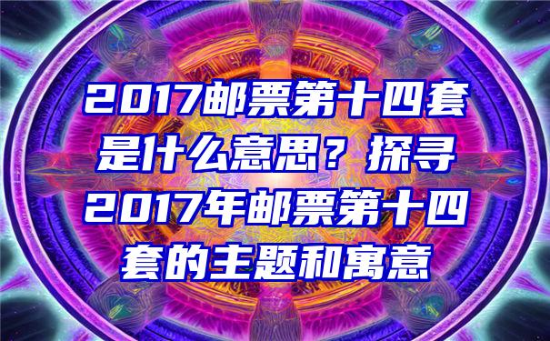 2017邮票第十四套是什么意思？探寻2017年邮票第十四套的主题和寓意