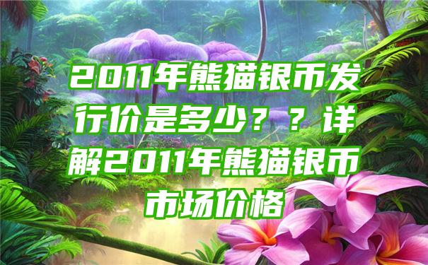 2011年熊猫银币发行价是多少？？详解2011年熊猫银币市场价格