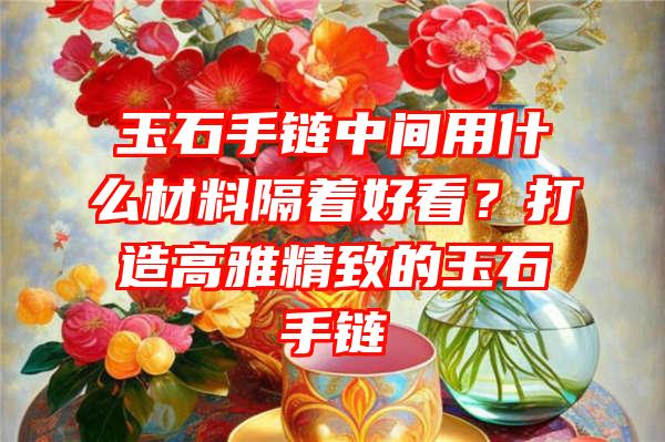 玉石手链中间用什么材料隔着好看？打造高雅精致的玉石手链