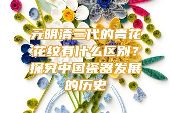 元明清三代的青花花纹有什么区别？探究中国瓷器发展的历史