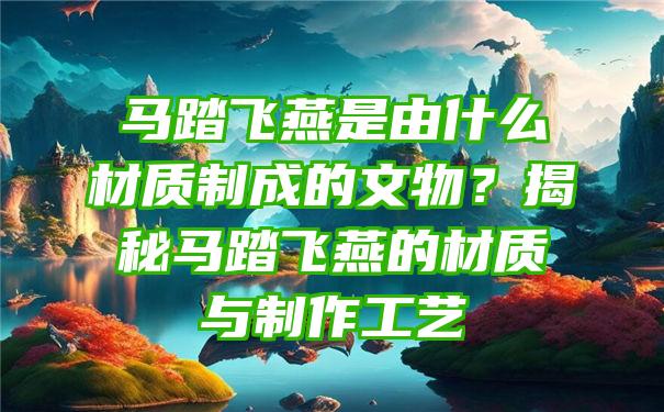 马踏飞燕是由什么材质制成的文物？揭秘马踏飞燕的材质与制作工艺