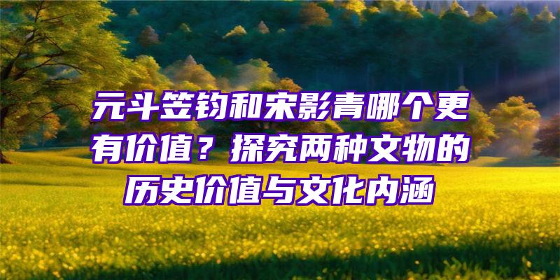 元斗笠钧和宋影青哪个更有价值？探究两种文物的历史价值与文化内涵