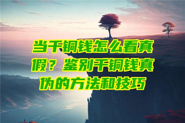 当千铜钱怎么看真假？鉴别千铜钱真伪的方法和技巧