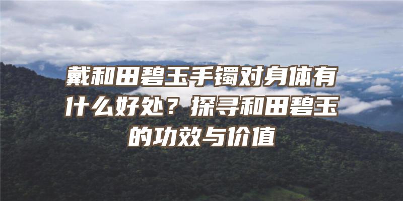 戴和田碧玉手镯对身体有什么好处？探寻和田碧玉的功效与价值