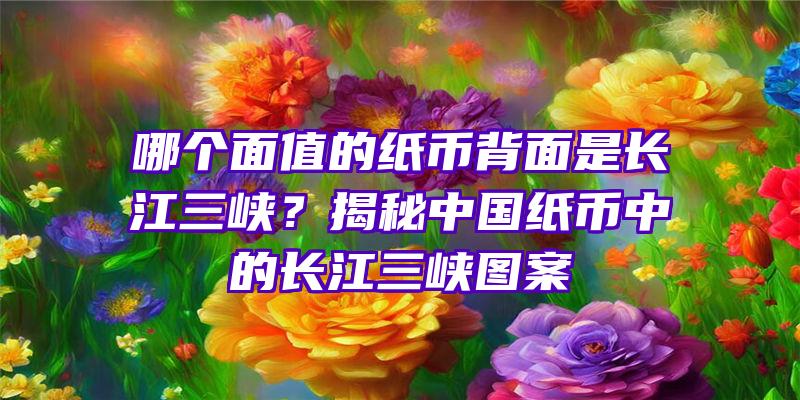 哪个面值的纸币背面是长江三峡？揭秘中国纸币中的长江三峡图案