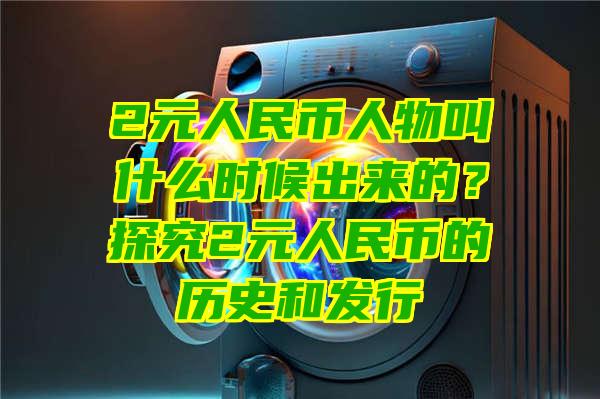 2元人民币人物叫什么时候出来的？探究2元人民币的历史和发行