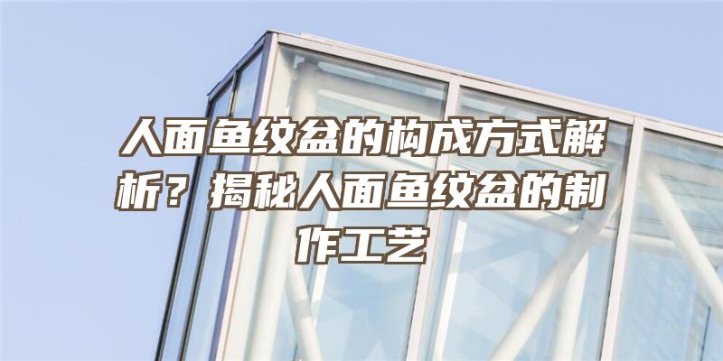 人面鱼纹盆的构成方式解析？揭秘人面鱼纹盆的制作工艺